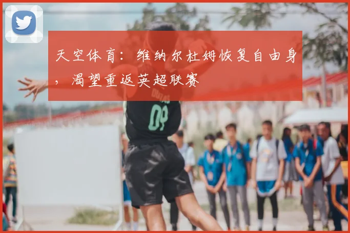 天空体育：维纳尔杜姆恢复自由身，渴望重返英超联赛
