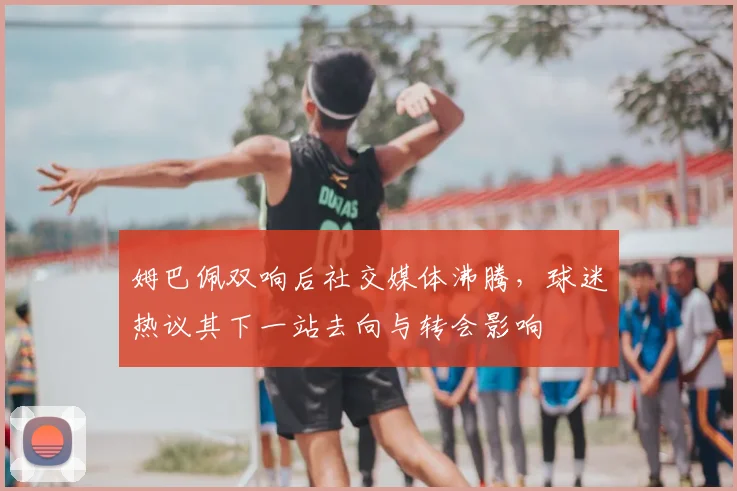 姆巴佩双响后社交媒体沸腾，球迷热议其下一站去向与转会影响