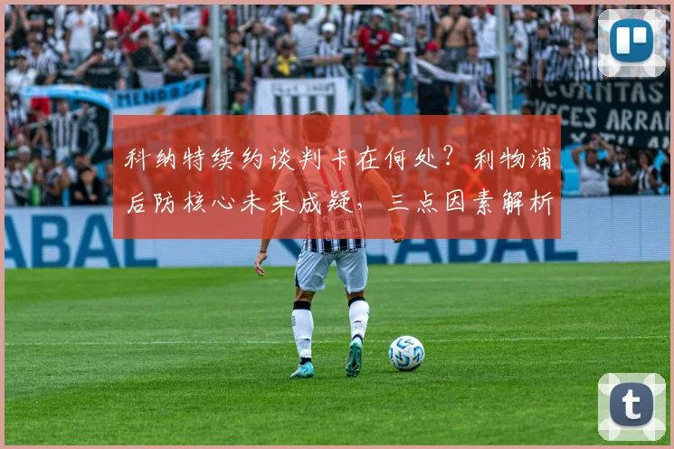 科纳特续约谈判卡在何处？利物浦后防核心未来成疑，三点因素解析