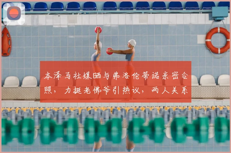 本泽马社媒晒与弗洛伦蒂诺亲密合照，力挺老佛爷引热议，两人关系深度解读