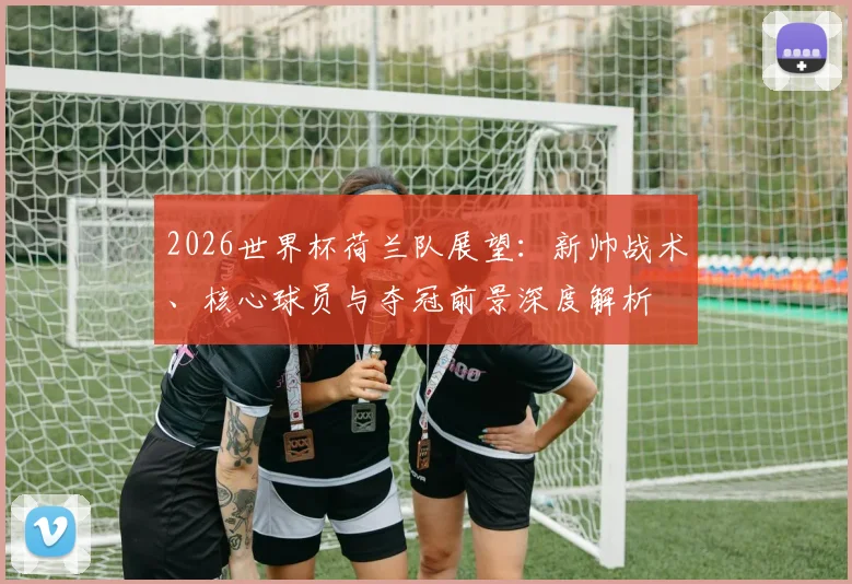 2026世界杯荷兰队展望：新帅战术、核心球员与夺冠前景深度解析