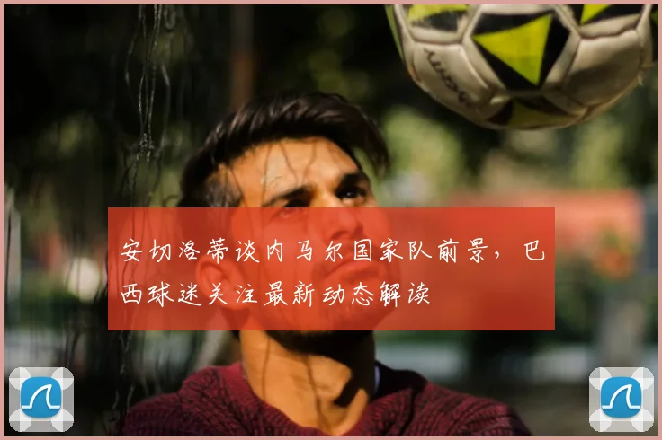 安切洛蒂谈内马尔国家队前景，巴西球迷关注最新动态解读