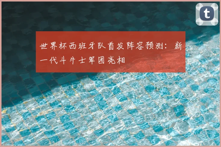 世界杯西班牙队首发阵容预测:新一代斗牛士军团亮相