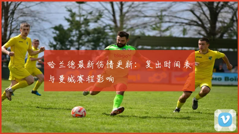 哈兰德最新伤情更新:复出时间表与曼城赛程影响