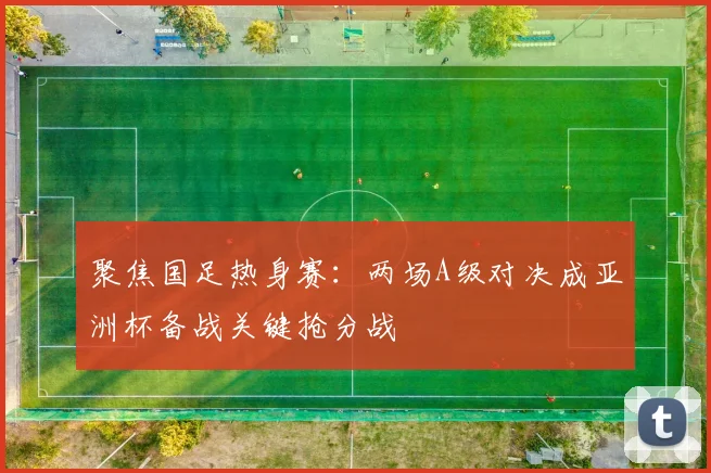 聚焦国足热身赛：两场A级对决成亚洲杯备战关键抢分战