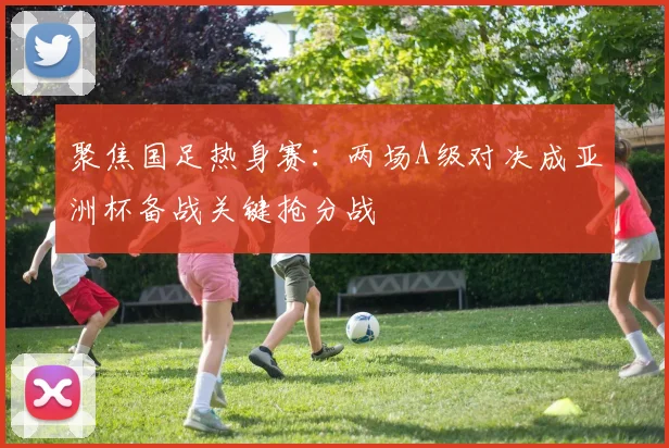 聚焦国足热身赛:两场A级对决成亚洲杯备战关键抢分战