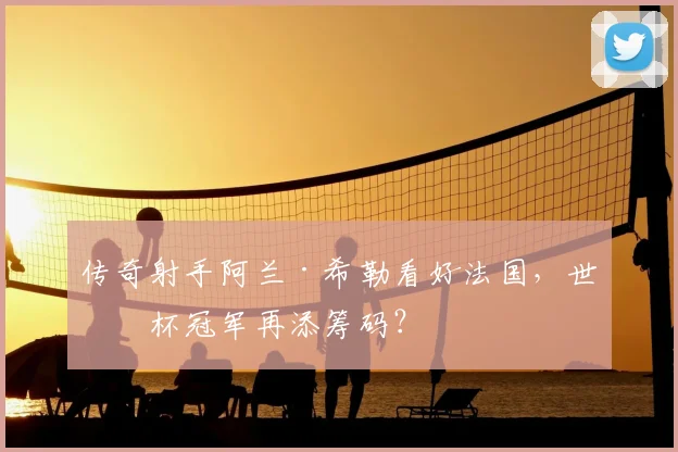 传奇射手阿兰·希勒看好法国，世界杯冠军再添筹码？