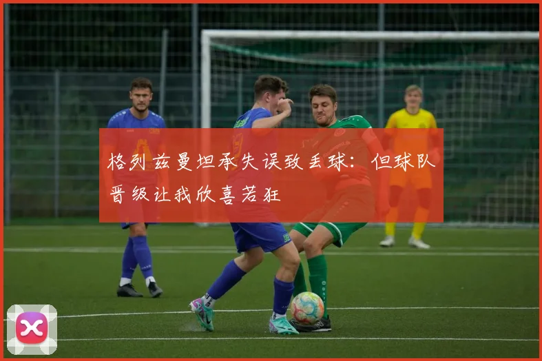 格列兹曼坦承失误致丢球：但球队晋级让我欣喜若狂