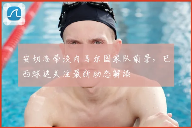 安切洛蒂谈内马尔国家队前景，巴西球迷关注最新动态解读