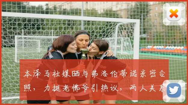 本泽马社媒晒与弗洛伦蒂诺亲密合照，力挺老佛爷引热议，两人关系深度解读