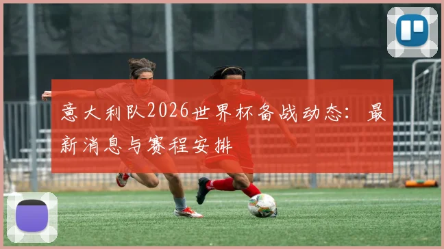 意大利队2026世界杯备战动态：最新消息与赛程安排