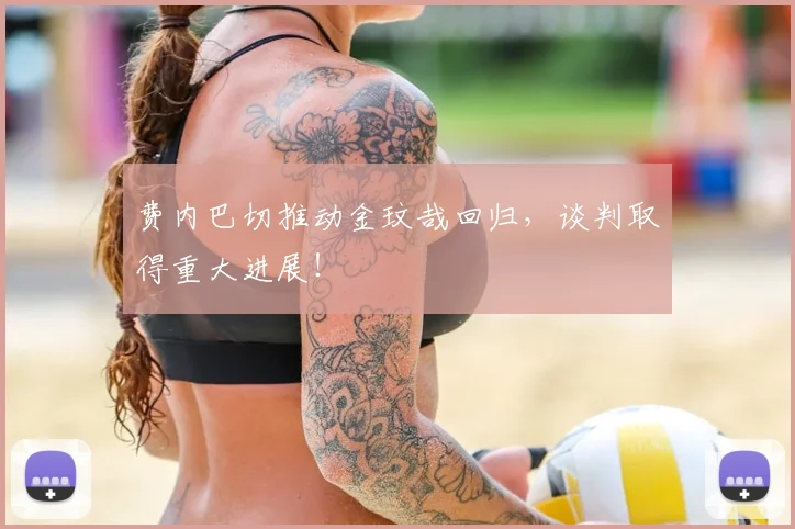费内巴切推动金玟哉回归，谈判取得重大进展！